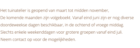 Het tuinatelier is geopend van maart tot midden november, De komende maanden zijn volgeboekt. Vanaf eind juni zijn er nog diverse doordeweekse dagen beschikbaar, in de ochtend of vroege middag. Slechts enkele weekenddagen voor grotere groepen vanaf eind juli. Neem contact op voor de mogelijkheden.