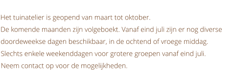 Het tuinatelier is geopend van maart tot oktober. De komende maanden zijn volgeboekt. Vanaf eind juli zijn er nog diverse doordeweekse dagen beschikbaar, in de ochtend of vroege middag. Slechts enkele weekenddagen voor grotere groepen vanaf eind juli. Neem contact op voor de mogelijkheden.